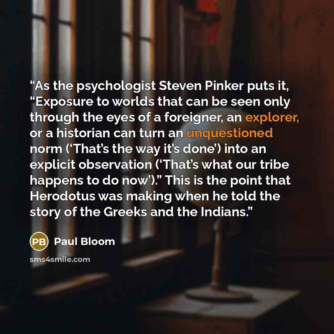 “As the psychologist Steven Pinker puts it, “Exposure to worlds that can be seen only through the eyes of a foreigner, an explorer, or a historian can turn an unquestioned norm (‘That’s the way it’s done’) into an explicit observation (‘That’s what our tribe happens to do now’).” This is the point…” quote by Paul Bloom