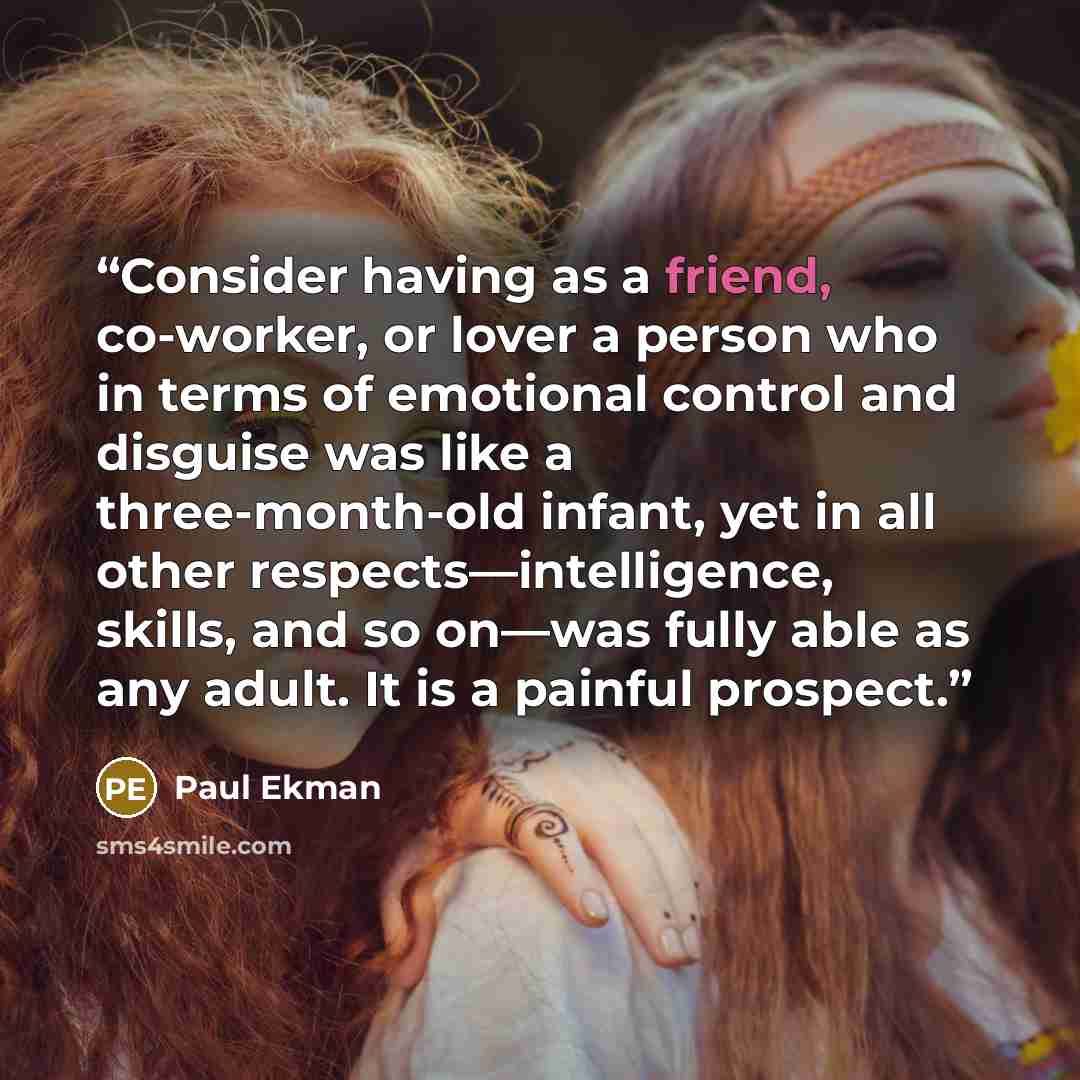 “Consider having as a friend, co-worker, or lover a person who in terms of emotional control and disguise was like a three-month-old infant, yet in all other respects—intelligence, skills, and so on—was fully able as any adult. It is a painful prospect.” quote by Paul Ekman