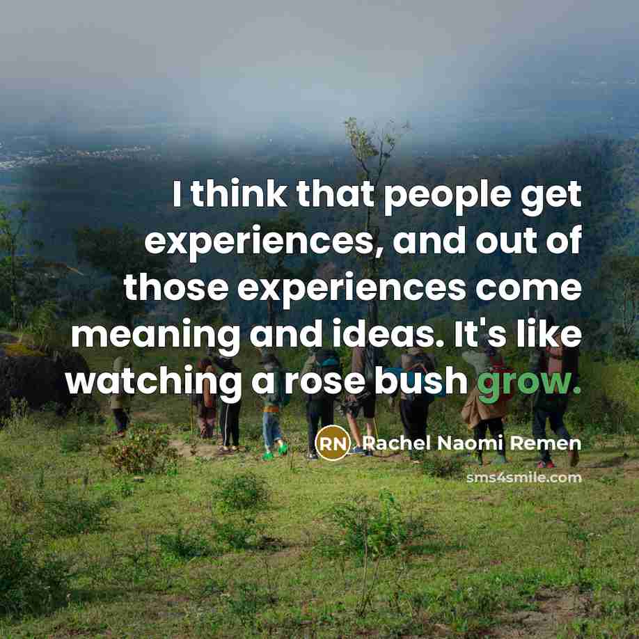 “I think that people get experiences, and out of those experiences come meaning and ideas. It's like watching a rose bush grow.” quote by Rachel Naomi Remen