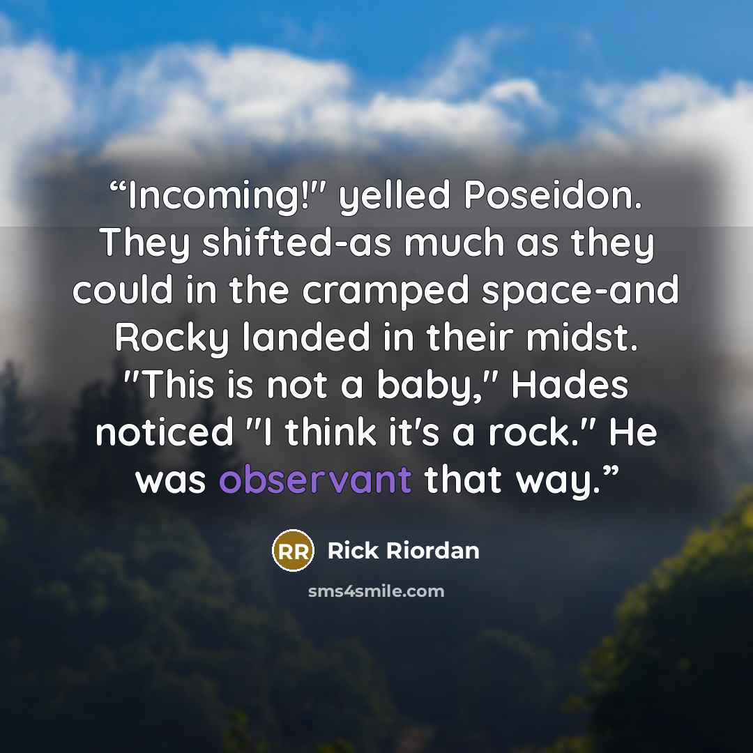 “Incoming!" yelled Poseidon. They shifted-as much as they could in the cramped space-and Rocky landed in their midst. "This is not a baby," Hades noticed "I think it's a rock." He was observant that way.” quote by Rick Riordan