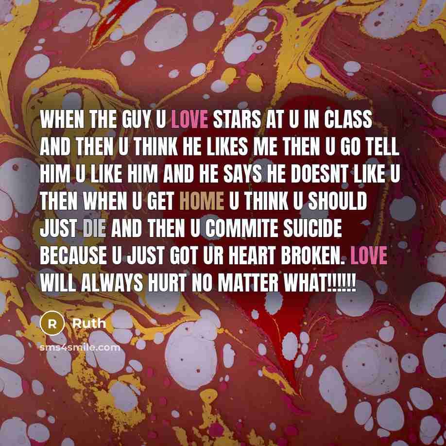 “When the guy u love stars at u in class and then u think he likes me then u go tell him u like him and he says he doesnt like u then when u get home u think u should just die and then u commite suicide because u just got ur heart broken. LOVE WILL ALWAYS HURT NO MATTER WHAT!!!!!!” quote by Ruth