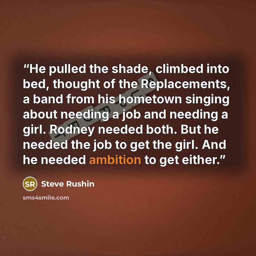 “He pulled the shade, climbed into bed, thought of the Replacements, a band from his hometown singing about needing a job and needing a girl. Rodney needed both. But he needed the job to get the girl. And he needed ambition to get either.” quote by Steve Rushin