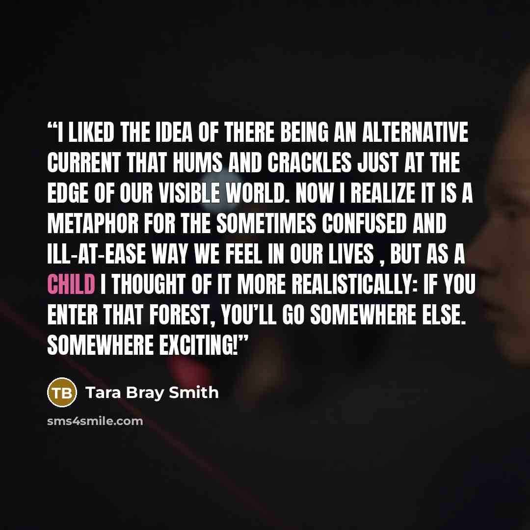“I liked the idea of there being an alternative current that hums and crackles just at the edge of our visible world. Now I realize it is a metaphor for the sometimes confused and ill-at-ease way we feel in our lives , but as a child I thought of it more realistically: if you enter that forest…” quote by Tara Bray Smith