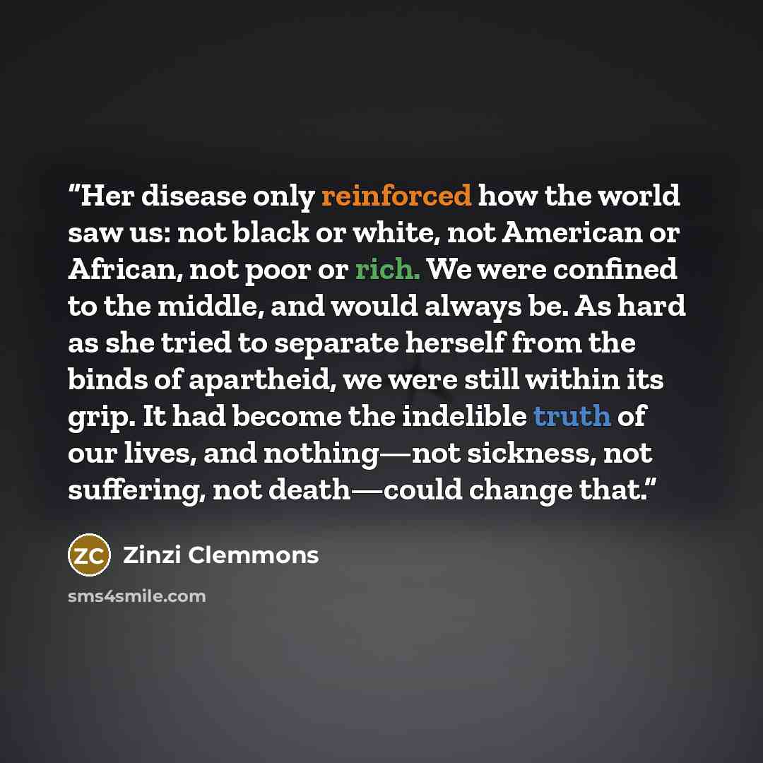 “Her disease only reinforced how the world saw us: not black or white, not American or African, not poor or rich. We were confined to the middle, and would always be. As hard as she tried to separate herself from the binds of apartheid, we were still within its grip. It had become the indelible…” quote by Zinzi Clemmons