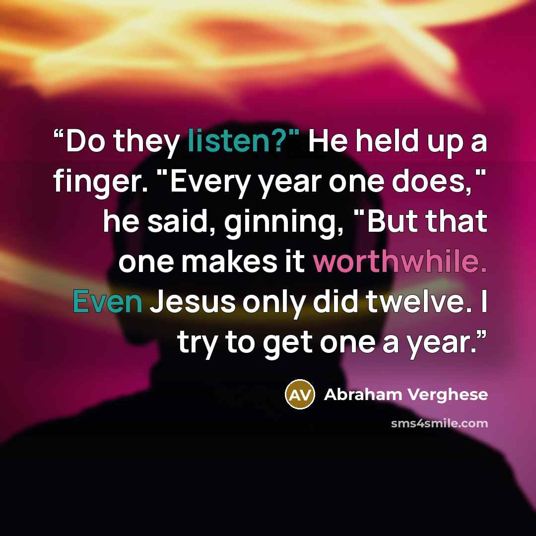 “Do they listen?" He held up a finger. "Every year one does," he said, ginning, "But that one makes it worthwhile. Even Jesus only did twelve. I try to get one a year.” quote by Abraham Verghese