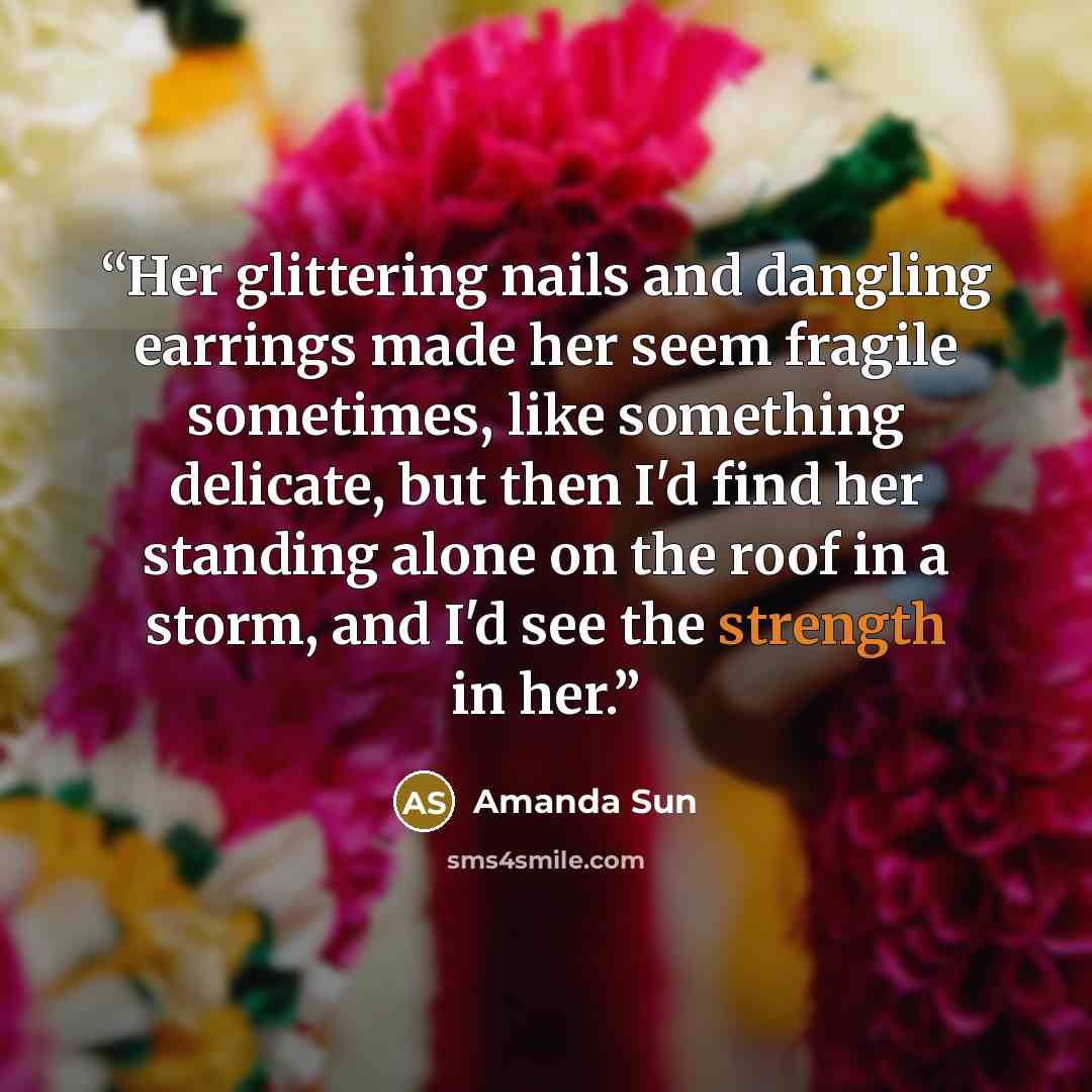 “Her glittering nails and dangling earrings made her seem fragile sometimes, like something delicate, but then I'd find her standing alone on the roof in a storm, and I'd see the strength in her.” quote by Amanda Sun