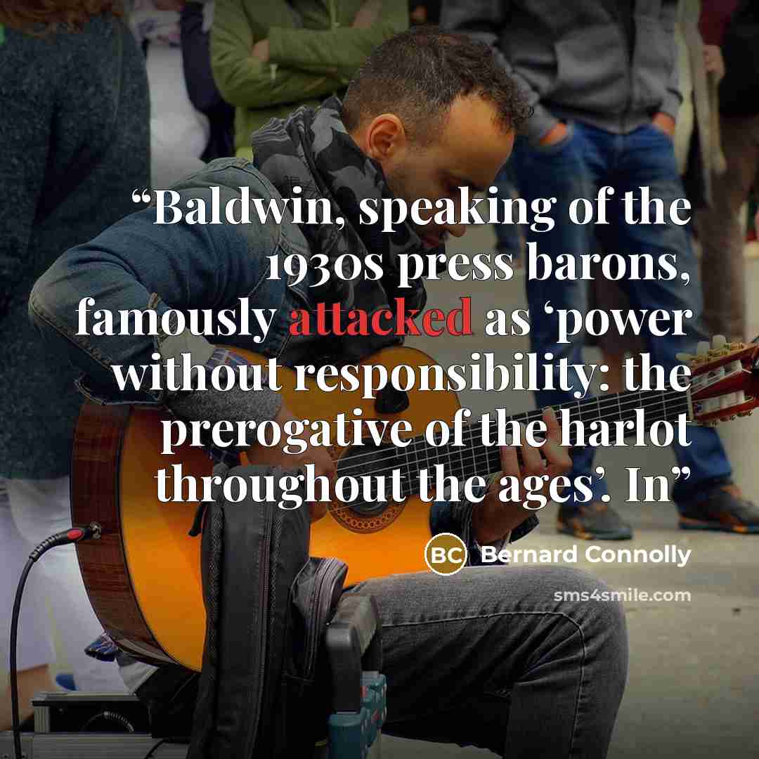 “Baldwin, speaking of the 1930s press barons, famously attacked as ‘power without responsibility: the prerogative of the harlot throughout the ages’. In” quote by Bernard Connolly