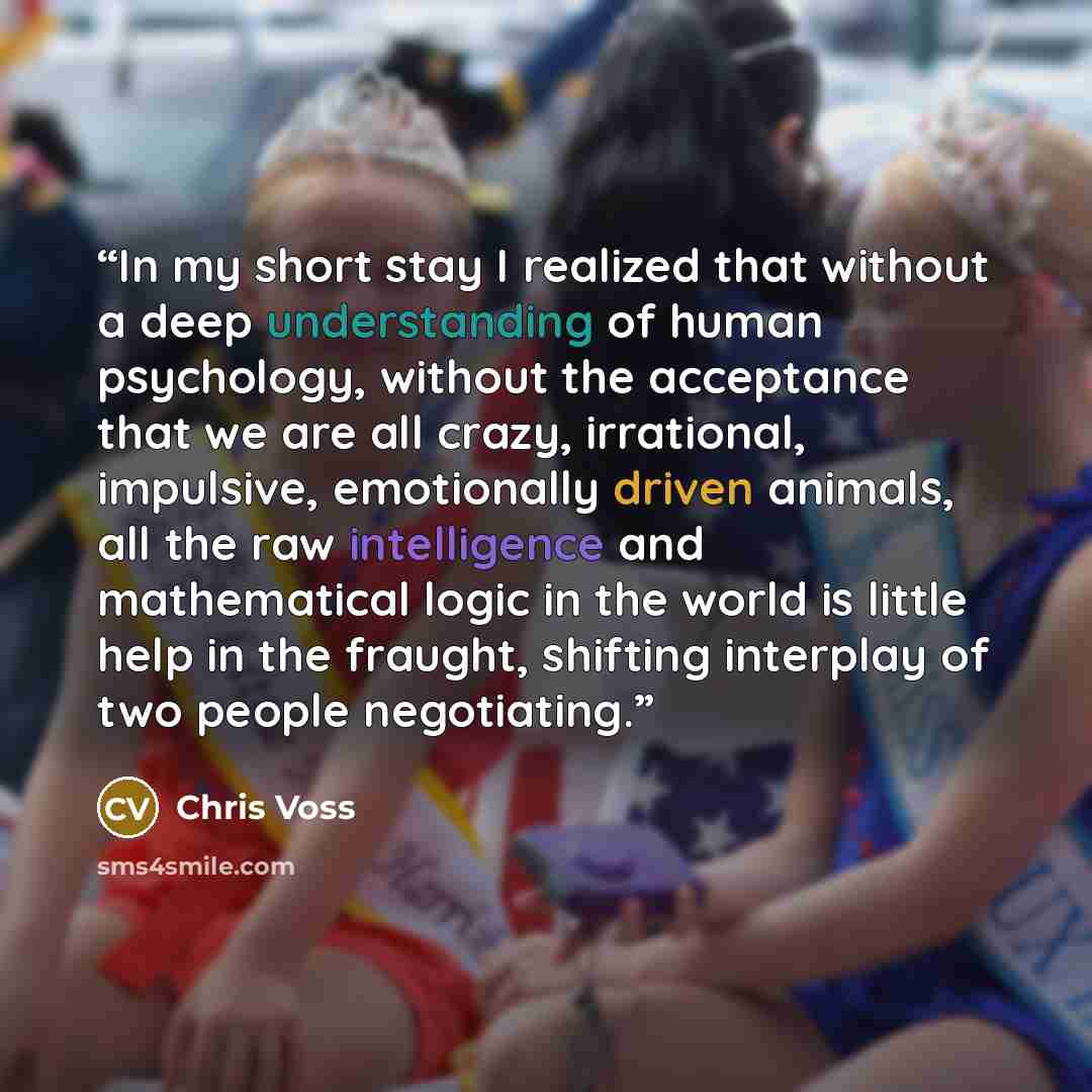 “In my short stay I realized that without a deep understanding of human psychology, without the acceptance that we are all crazy, irrational, impulsive, emotionally driven animals, all the raw intelligence and mathematical logic in the world is little help in the fraught, shifting interplay of two…” quote by Chris Voss