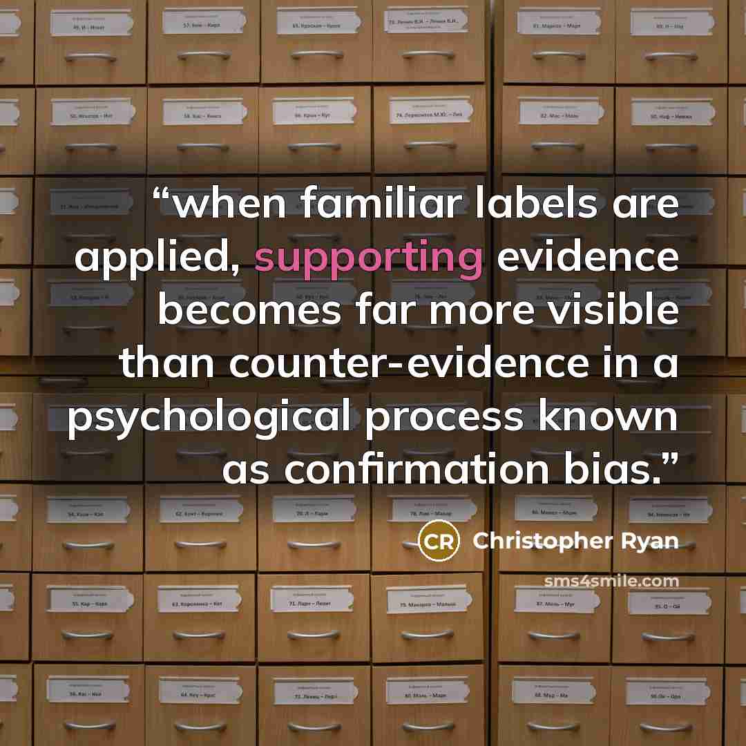 “when familiar labels are applied, supporting evidence becomes far more visible than counter-evidence in a psychological process known as confirmation bias.” quote by Christopher Ryan