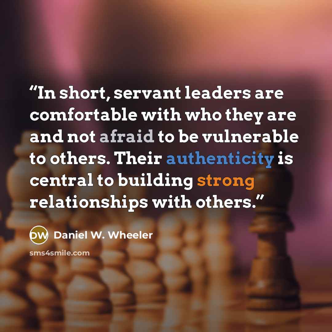 “In short, servant leaders are comfortable with who they are and not afraid to be vulnerable to others. Their authenticity is central to building strong relationships with others.” quote by Daniel W. Wheeler