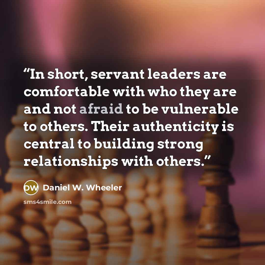 “In short, servant leaders are comfortable with who they are and not afraid to be vulnerable to others. Their authenticity is central to building strong relationships with others.” quote by Daniel W. Wheeler