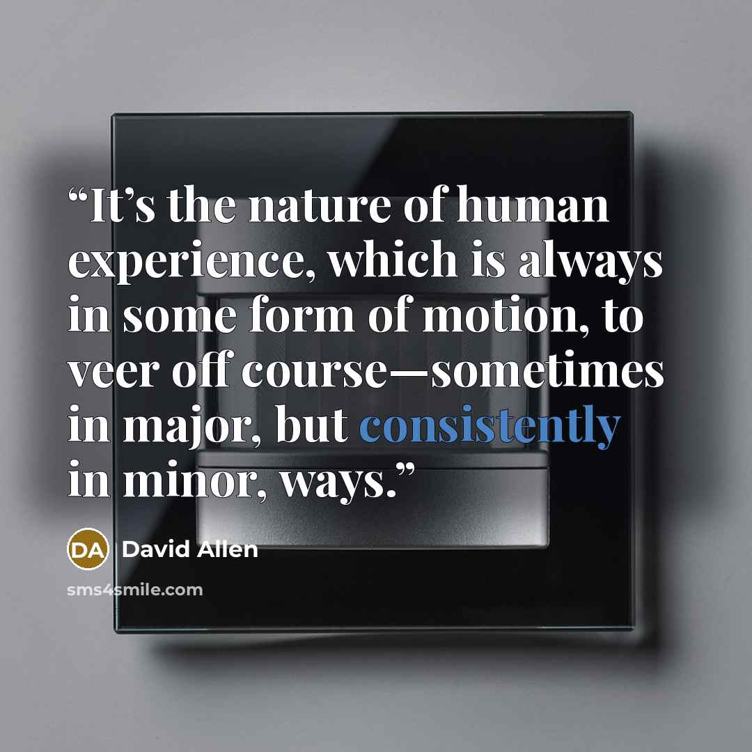 “It’s the nature of human experience, which is always in some form of motion, to veer off course—sometimes in major, but consistently in minor, ways.” quote by David Allen