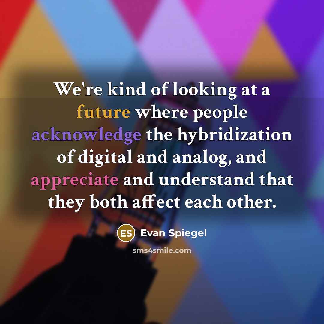 “We're kind of looking at a future where people acknowledge the hybridization of digital and analog, and appreciate and understand that they both affect each other.” quote by Evan Spiegel