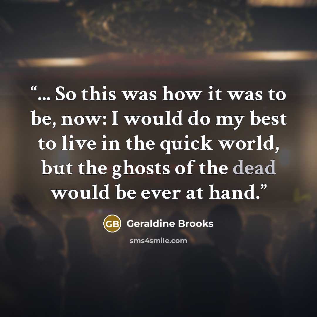 “... So this was how it was to be, now: I would do my best to live in the quick world, but the ghosts of the dead would be ever at hand.” quote by Geraldine Brooks
