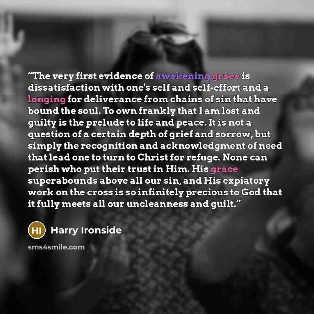 “The very first evidence of awakening grace is dissatisfaction with one's self and self-effort and a longing for deliverance from chains of sin that have bound the soul. To own frankly that I am lost and guilty is the prelude to life and peace. It is not a question of a certain depth of grief and…” quote by Harry Ironside