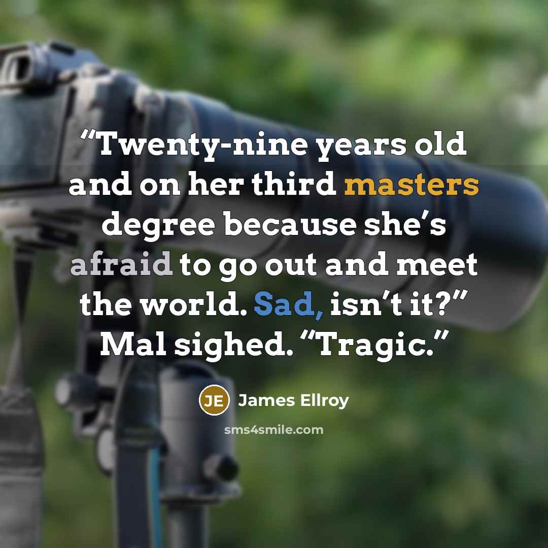 “Twenty-nine years old and on her third masters degree because she’s afraid to go out and meet the world. Sad, isn’t it?” Mal sighed. “Tragic.” quote by James Ellroy