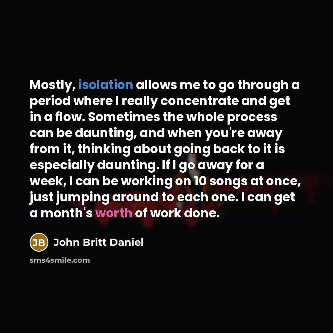 “Mostly, isolation allows me to go through a period where I really concentrate and get in a flow. Sometimes the whole process can be daunting, and when you're away from it, thinking about going back to it is especially daunting. If I go away for a week, I can be working on 10 songs at once, just…” quote by John Britt Daniel