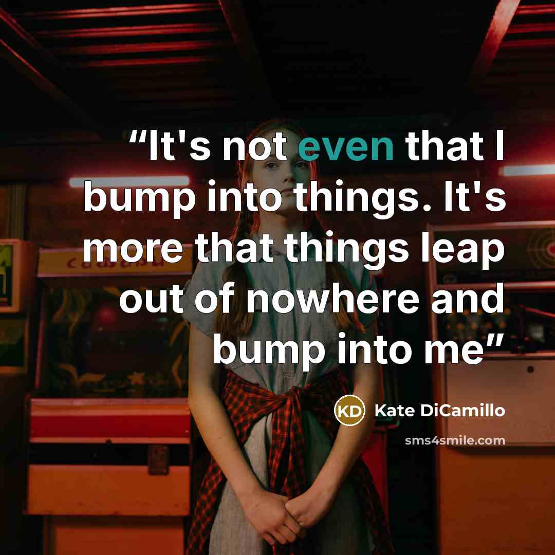 “It's not even that I bump into things. It's more that things leap out of nowhere and bump into me” quote by Kate DiCamillo