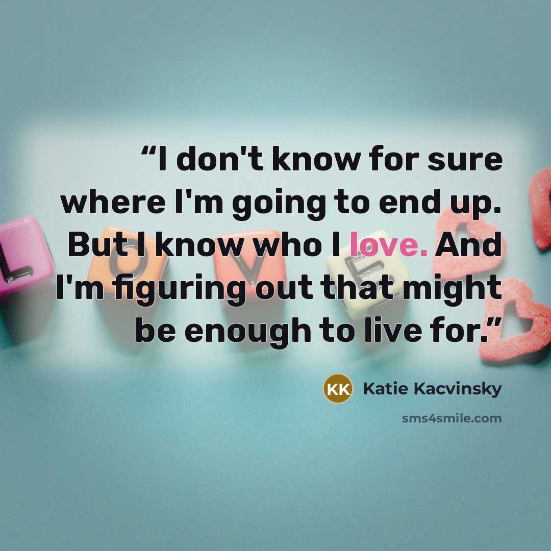 “I don't know for sure where I'm going to end up. But I know who I love. And I'm figuring out that might be enough to live for.” quote by Katie Kacvinsky