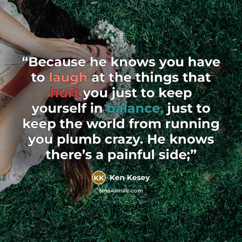 “Because he knows you have to laugh at the things that hurt you just to keep yourself in balance, just to keep the world from running you plumb crazy. He knows there’s a painful side;” quote by Ken Kesey