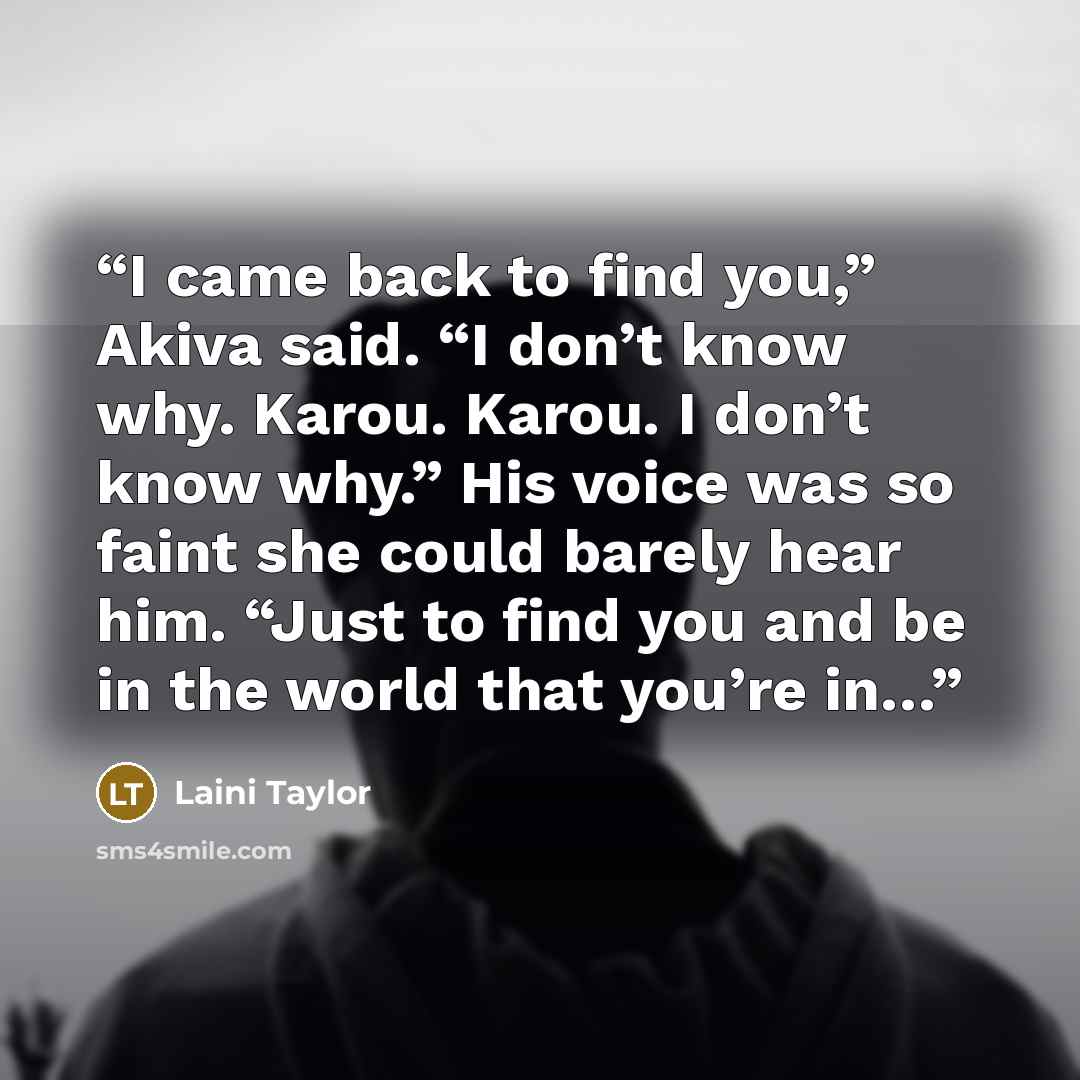“I came back to find you,” Akiva said. “I don’t know why. Karou. Karou. I don’t know why.” His voice was so faint she could barely hear him. “Just to find you and be in the world that you’re in…” quote by laini taylor