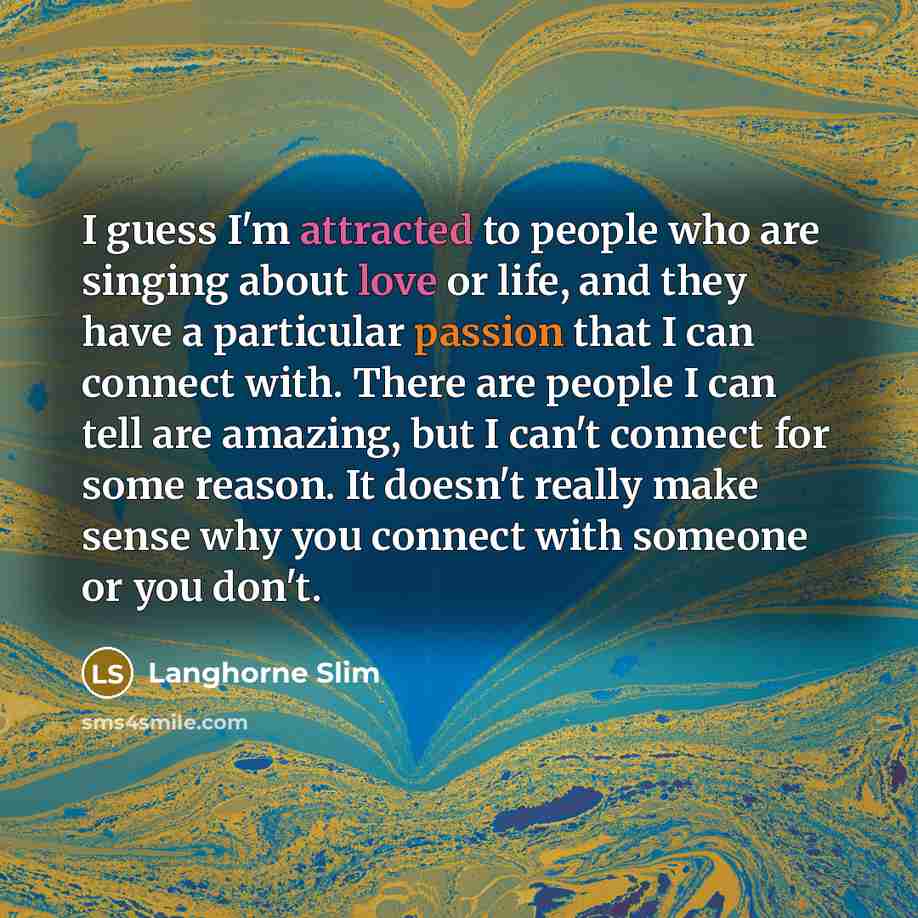 “I guess I'm attracted to people who are singing about love or life, and they have a particular passion that I can connect with. There are people I can tell are amazing, but I can't connect for some reason. It doesn't really make sense why you connect with someone or you don't.” quote by Langhorne Slim