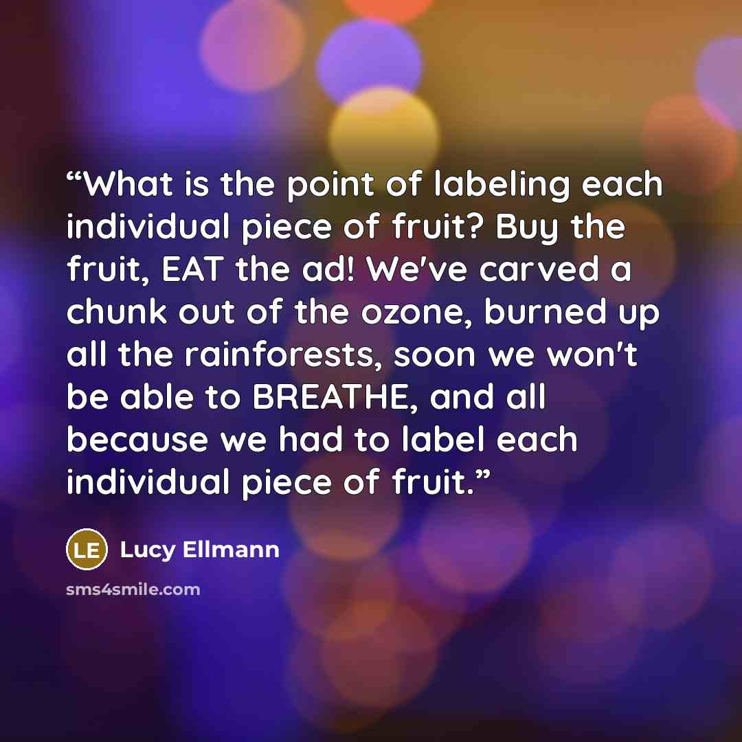 “What is the point of labeling each individual piece of fruit? Buy the fruit, EAT the ad! We've carved a chunk out of the ozone, burned up all the rainforests, soon we won't be able to BREATHE, and all because we had to label each individual piece of fruit.” quote by Lucy Ellmann