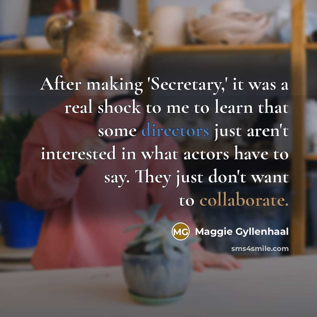 “After making 'Secretary,' it was a real shock to me to learn that some directors just aren't interested in what actors have to say. They just don't want to collaborate.” quote by Maggie Gyllenhaal