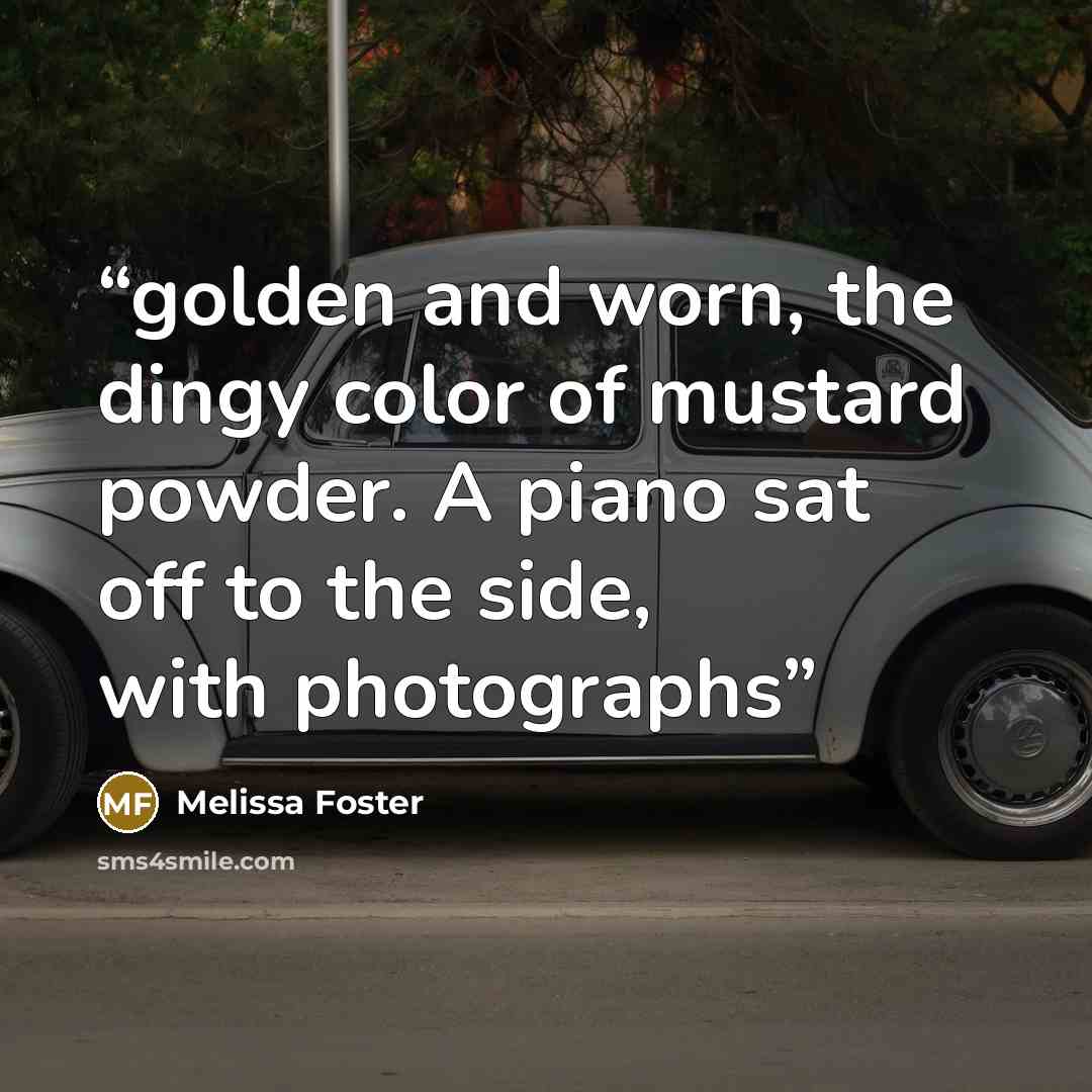 “golden and worn, the dingy color of mustard powder. A piano sat off to the side, with photographs” quote by Melissa Foster