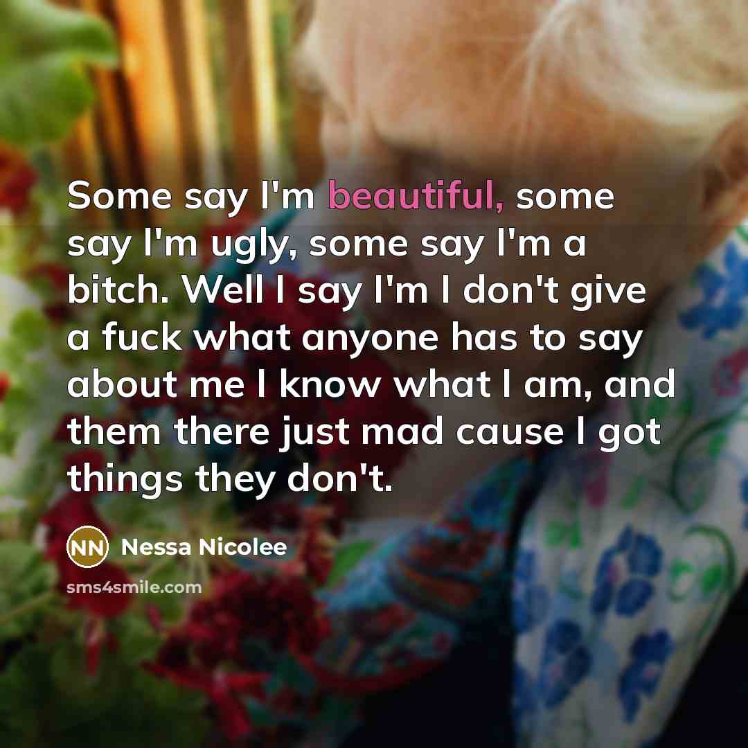 “Some say I'm beautiful, some say I'm ugly, some say I'm a bitch. Well I say I'm I don't give a fuck what anyone has to say about me I know what I am, and them there just mad cause I got things they don't.” quote by Nessa Nicolee