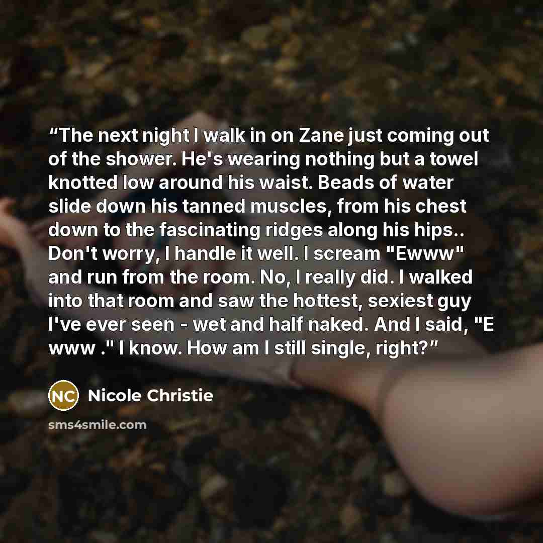 “The next night I walk in on Zane just coming out of the shower. He's wearing nothing but a towel knotted low around his waist. Beads of water slide down his tanned muscles, from his chest down to the fascinating ridges along his hips.. Don't worry, I handle it well. I scream "Ewww" and run from…” quote by Nicole Christie