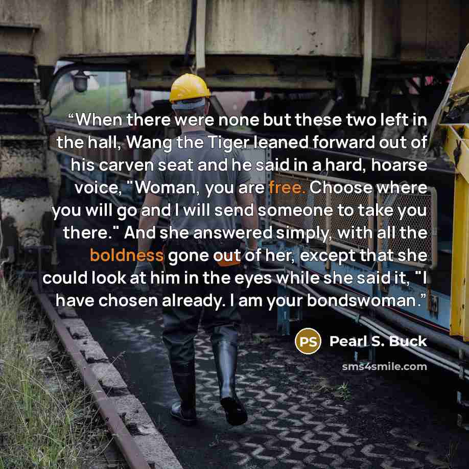 “When there were none but these two left in the hall, Wang the Tiger leaned forward out of his carven seat and he said in a hard, hoarse voice, "Woman, you are free. Choose where you will go and I will send someone to take you there." And she answered simply, with all the boldness gone out of her…” quote by Pearl S. Buck