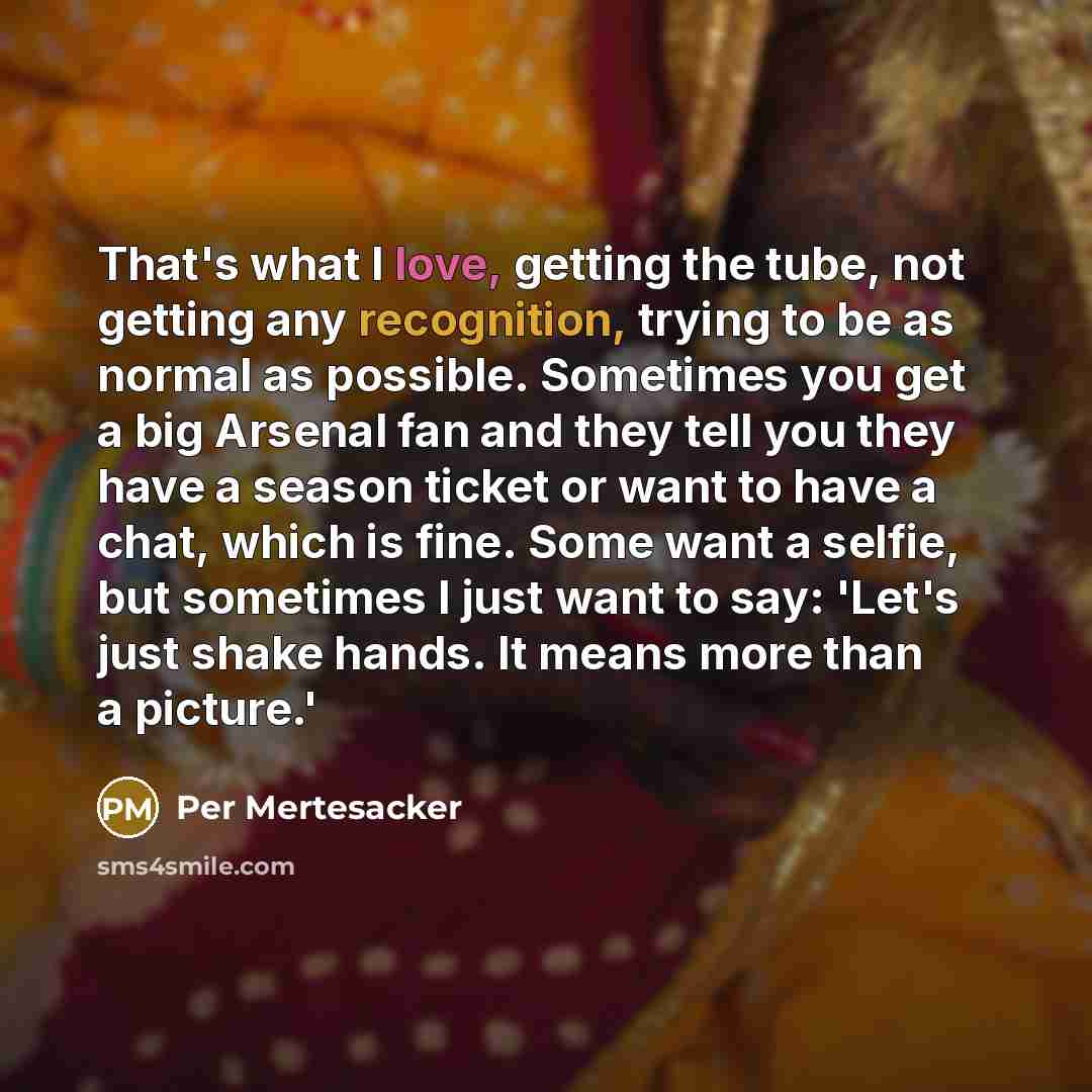 “That's what I love, getting the tube, not getting any recognition, trying to be as normal as possible. Sometimes you get a big Arsenal fan and they tell you they have a season ticket or want to have a chat, which is fine. Some want a selfie, but sometimes I just want to say: 'Let's just shake…” quote by Per Mertesacker