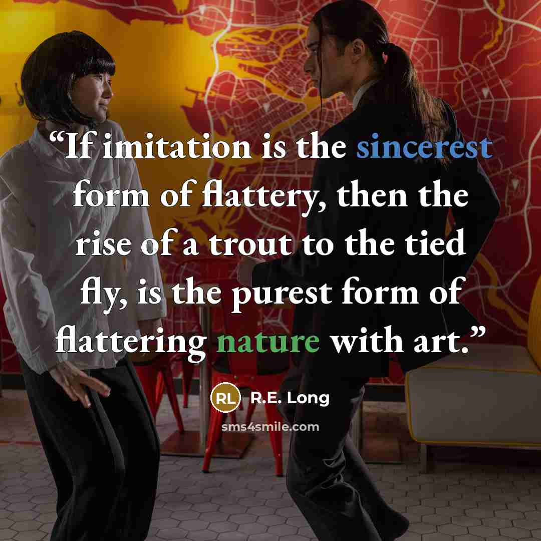 “If imitation is the sincerest form of flattery, then the rise of a trout to the tied fly, is the purest form of flattering nature with art.” quote by R.E. Long