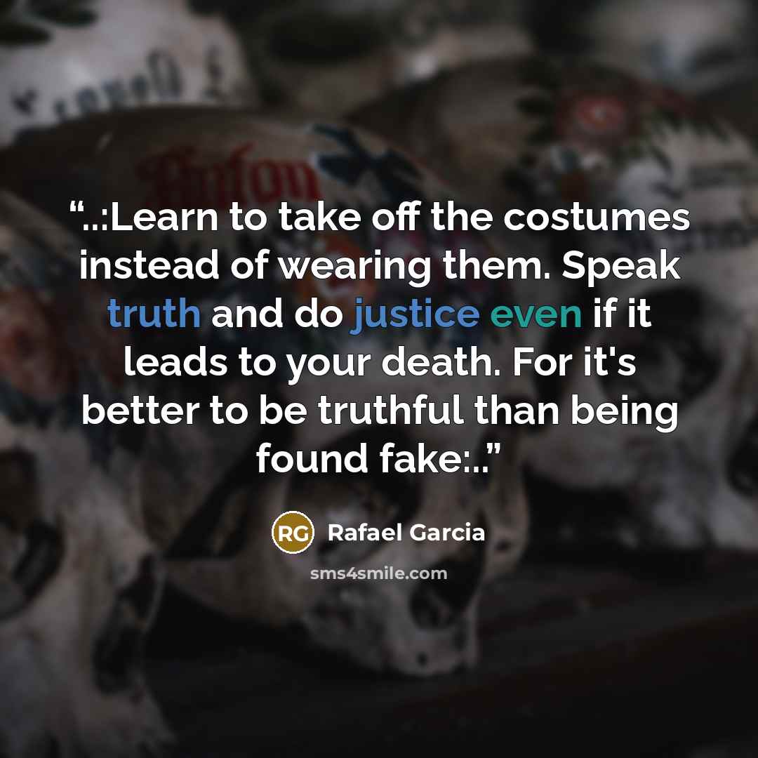 “..:Learn to take off the costumes instead of wearing them. Speak truth and do justice even if it leads to your death. For it's better to be truthful than being found fake:..” quote by Rafael Garcia