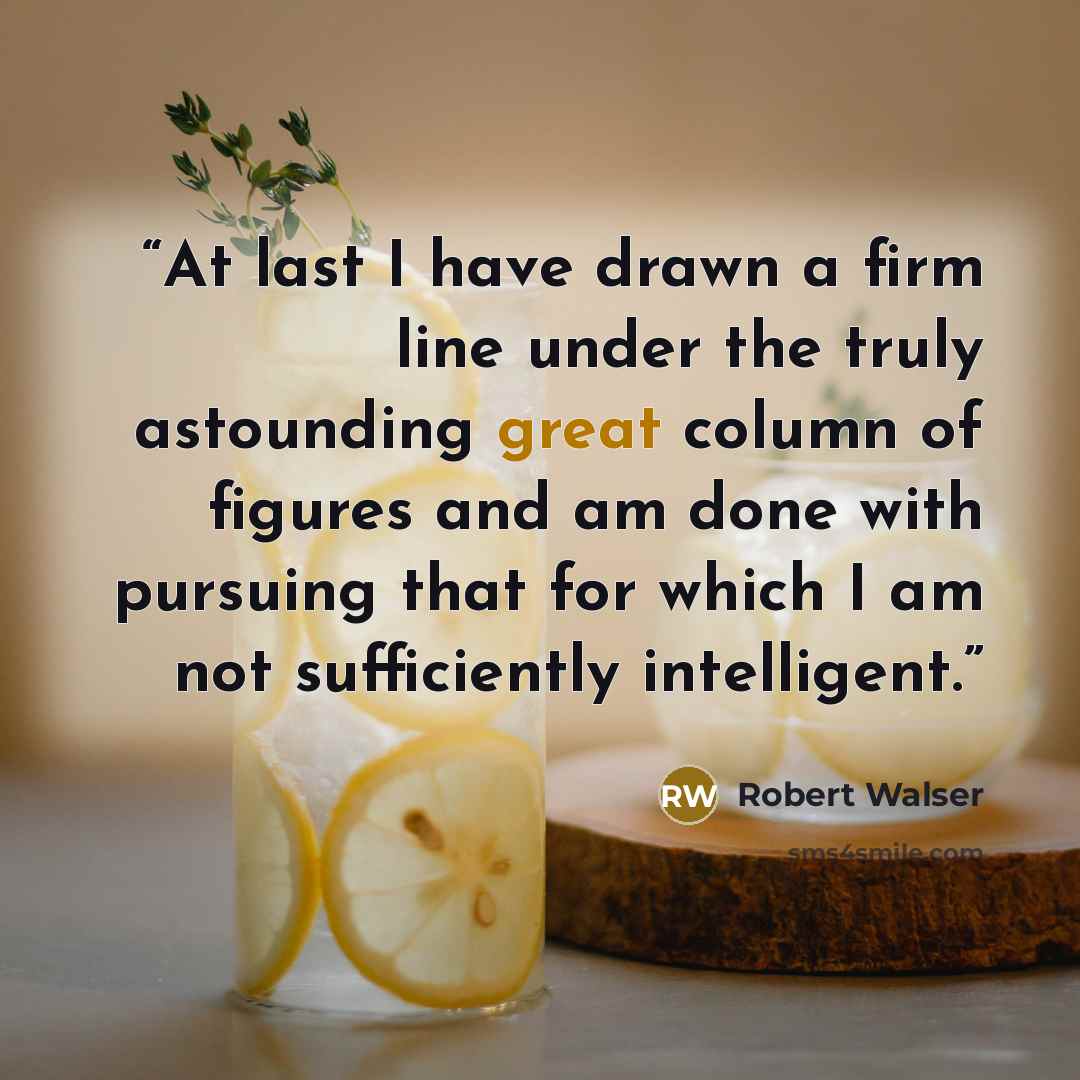 “At last I have drawn a firm line under the truly astounding great column of figures and am done with pursuing that for which I am not sufficiently intelligent.” quote by Robert Walser