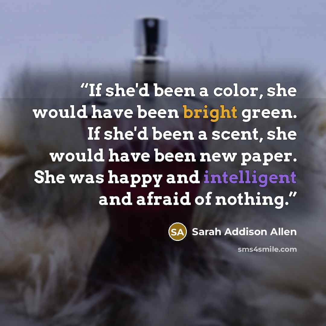 “If she'd been a color, she would have been bright green. If she'd been a scent, she would have been new paper. She was happy and intelligent and afraid of nothing.” quote by Sarah Addison Allen