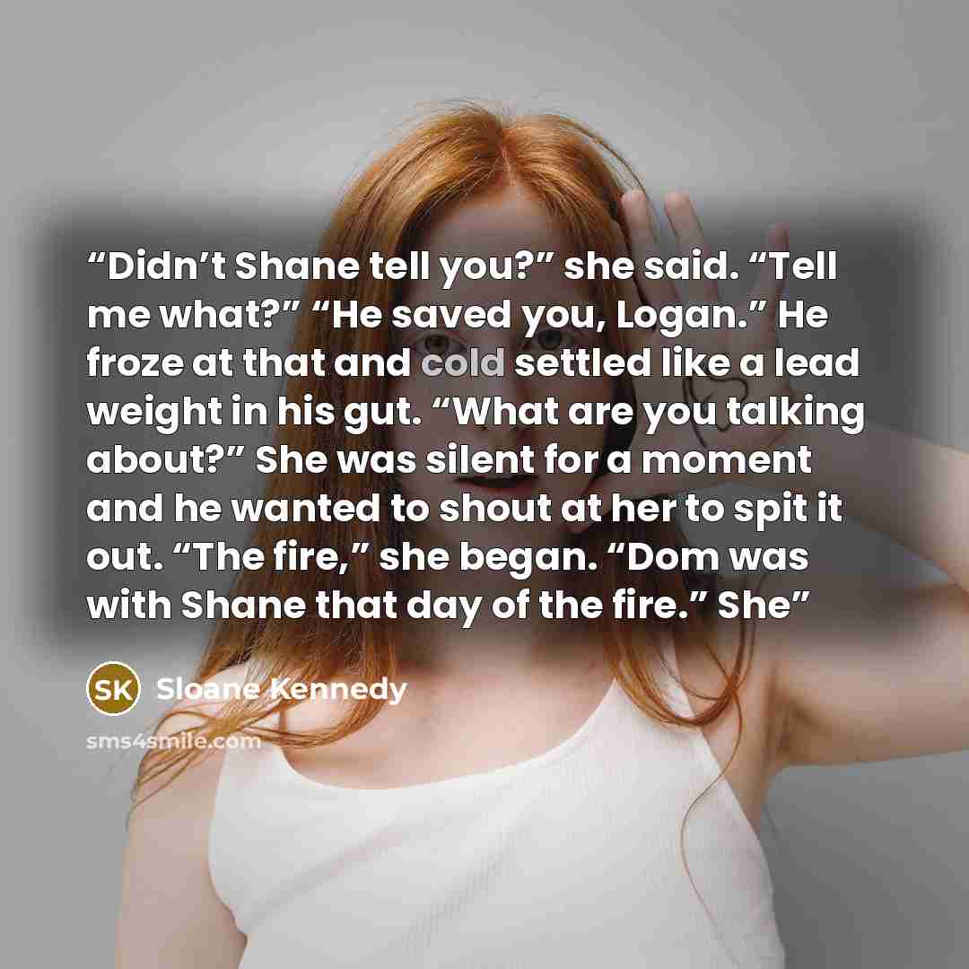 “Didn’t Shane tell you?” she said. “Tell me what?” “He saved you, Logan.” He froze at that and cold settled like a lead weight in his gut. “What are you talking about?” She was silent for a moment and he wanted to shout at her to spit it out. “The fire,” she began. “Dom was with Shane that day of…” quote by Sloane Kennedy
