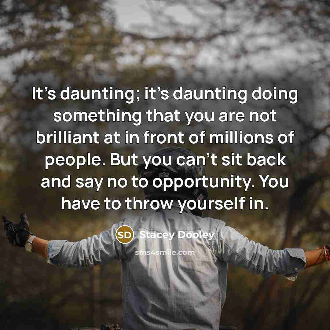 “It's daunting; it's daunting doing something that you are not brilliant at in front of millions of people. But you can't sit back and say no to opportunity. You have to throw yourself in.” quote by Stacey Dooley