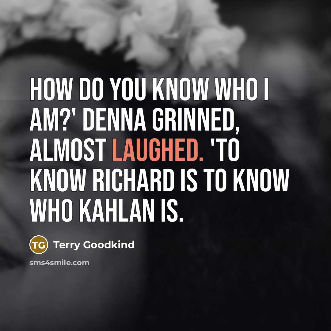 “How do you know who I am?' Denna grinned, almost laughed. 'To know Richard is to know who Kahlan is.” quote by Terry Goodkind