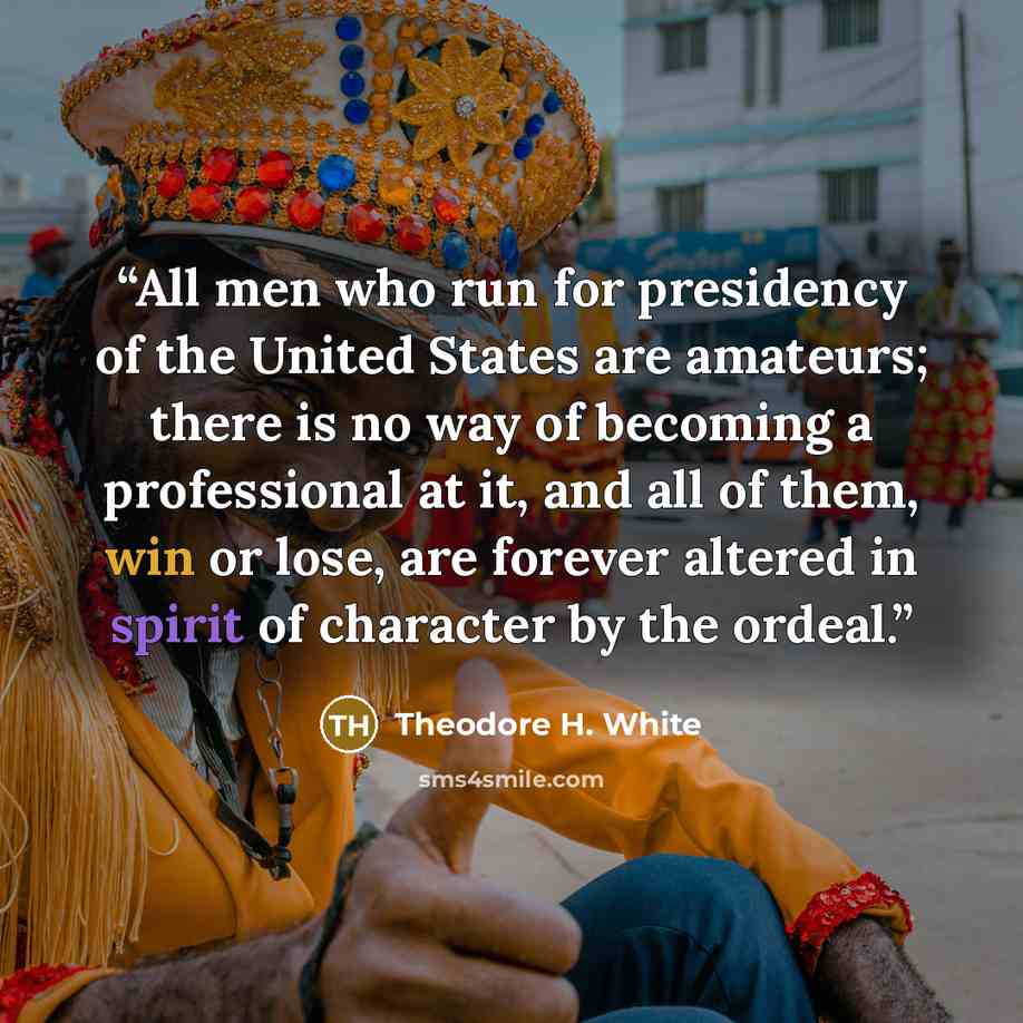 “All men who run for presidency of the United States are amateurs; there is no way of becoming a professional at it, and all of them, win or lose, are forever altered in spirit of character by the ordeal.” quote by Theodore H. White
