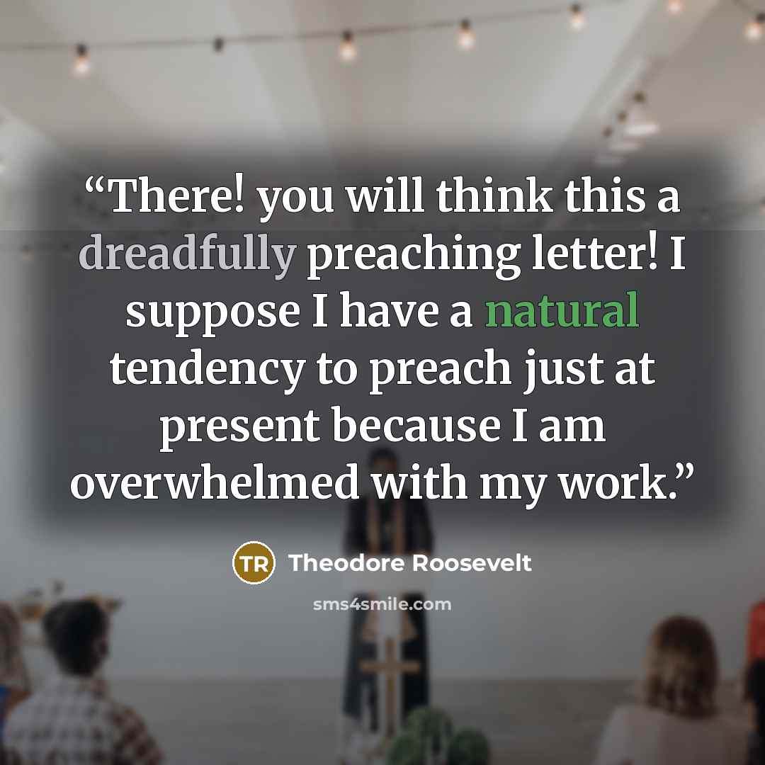 “There! you will think this a dreadfully preaching letter! I suppose I have a natural tendency to preach just at present because I am overwhelmed with my work.” quote by Theodore Roosevelt