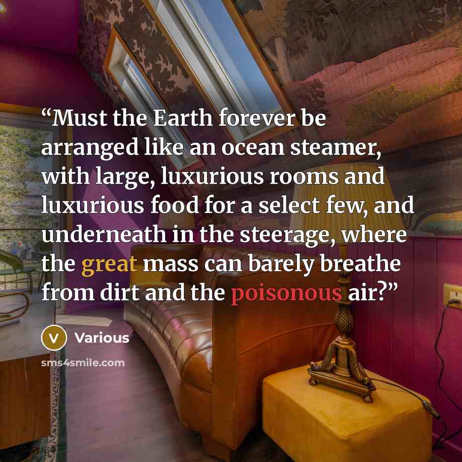 “Must the Earth forever be arranged like an ocean steamer, with large, luxurious rooms and luxurious food for a select few, and underneath in the steerage, where the great mass can barely breathe from dirt and the poisonous air?” quote by Various