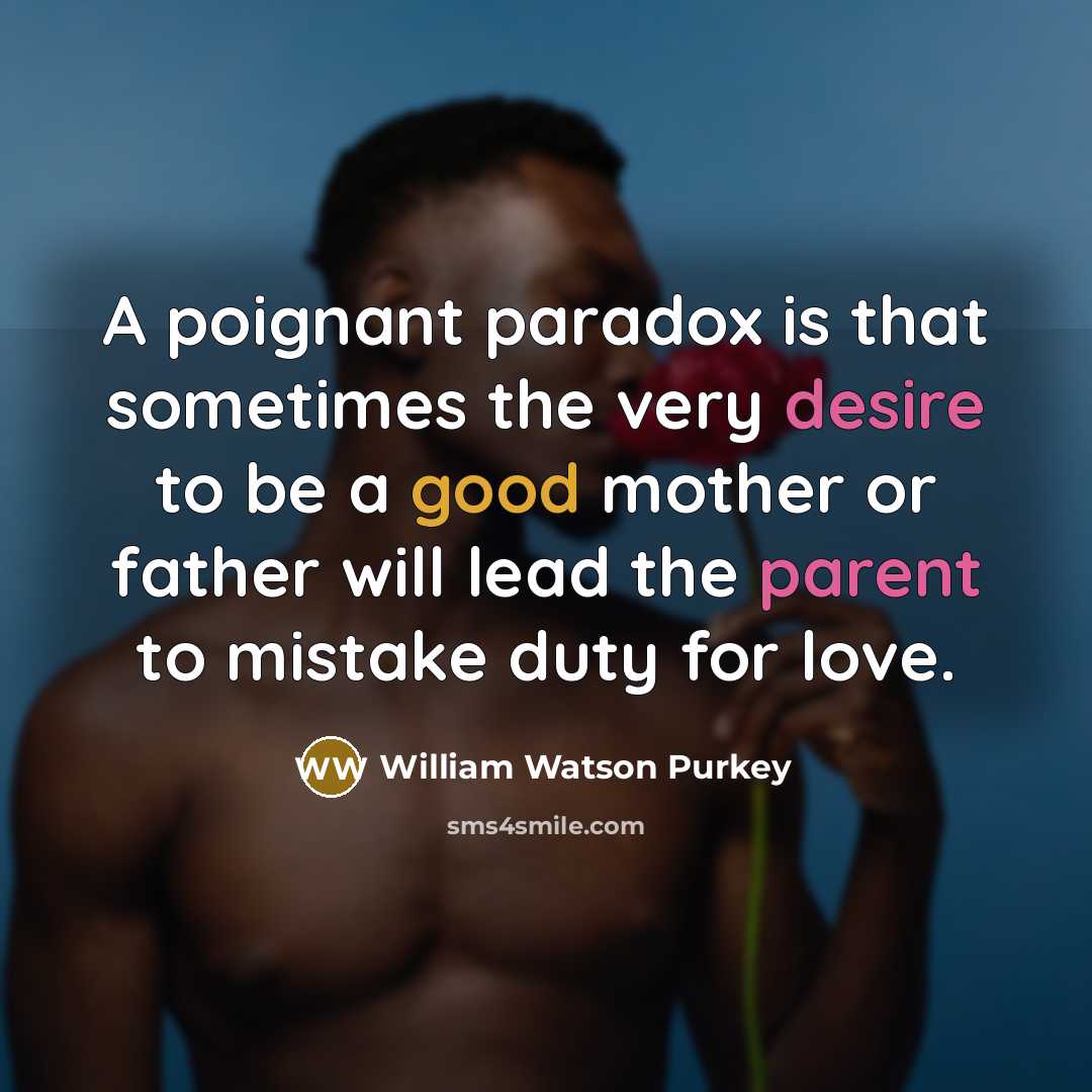 “A poignant paradox is that sometimes the very desire to be a good mother or father will lead the parent to mistake duty for love.” quote by William Watson Purkey