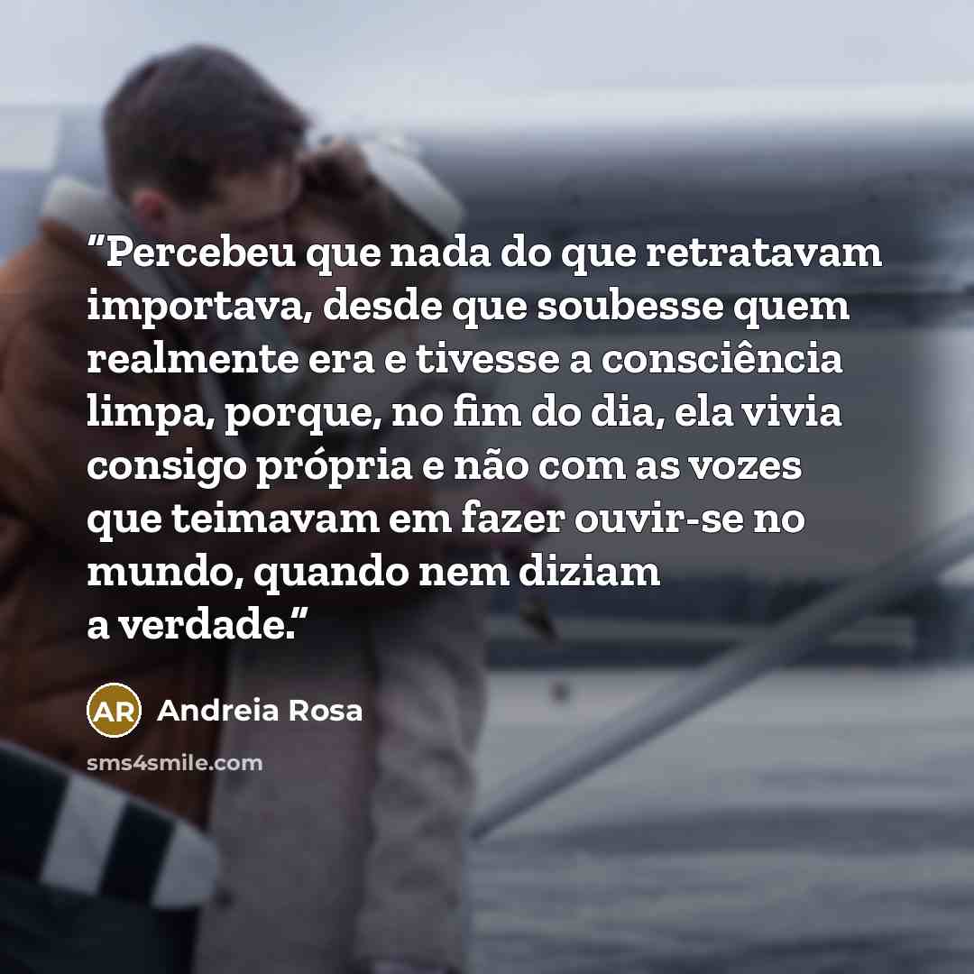 “Percebeu que nada do que retratavam importava, desde que soubesse quem realmente era e tivesse a consciência limpa, porque, no fim do dia, ela vivia consigo própria e não com as vozes que teimavam em fazer ouvir-se no mundo, quando nem diziam a verdade.” quote by Andreia Rosa