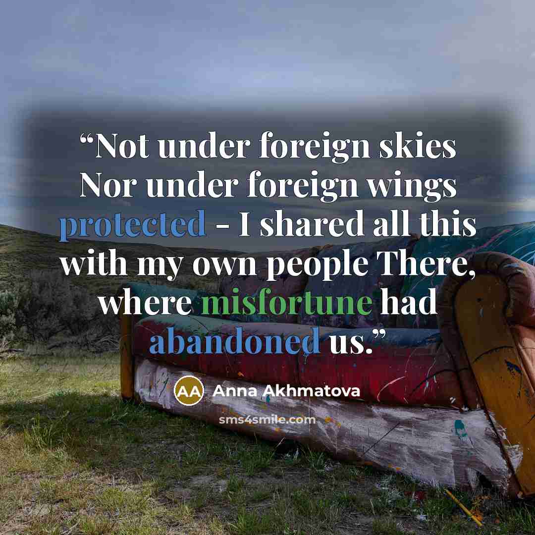 “Not under foreign skies Nor under foreign wings protected - I shared all this with my own people There, where misfortune had abandoned us.” quote by Anna Akhmatova