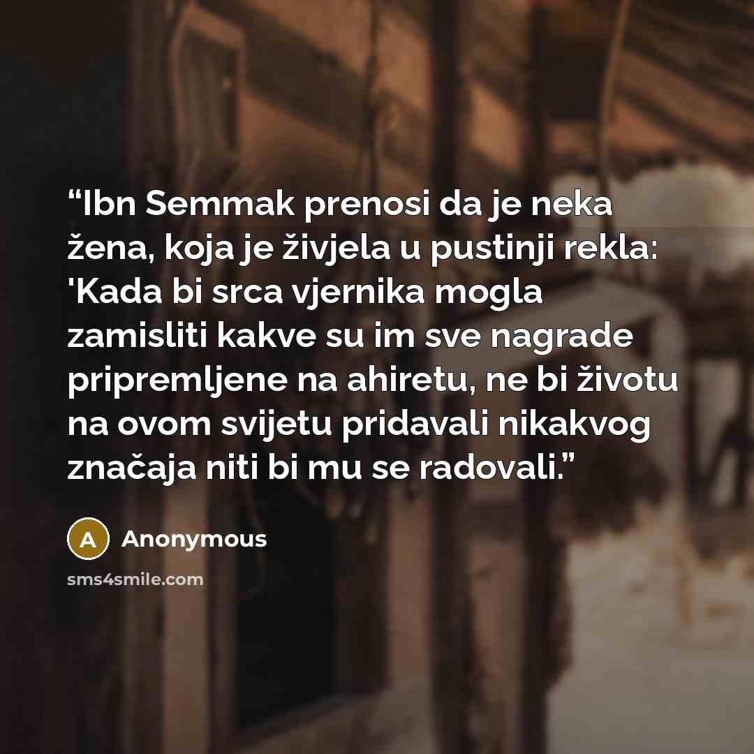 “Ibn Semmak prenosi da je neka žena, koja je živjela u pustinji rekla: 'Kada bi srca vjernika mogla zamisliti kakve su im sve nagrade pripremljene na ahiretu, ne bi životu na ovom svijetu pridavali nikakvog značaja niti bi mu se radovali.” quote by Anonymous