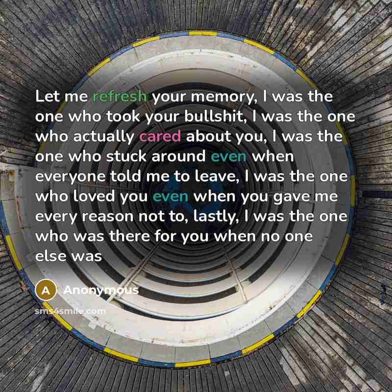 “Let me refresh your memory, I was the one who took your bullshit, I was the one who actually cared about you, I was the one who stuck around even when everyone told me to leave, I was the one who loved you even when you gave me every reason not to, lastly, I was the one who was there for you when…” quote by Anonymous