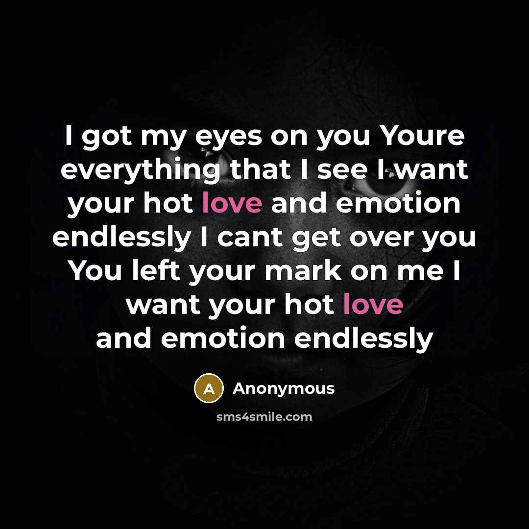 “I got my eyes on you Youre everything that I see I want your hot love and emotion endlessly I cant get over you You left your mark on me I want your hot love and emotion endlessly” quote by Anonymous