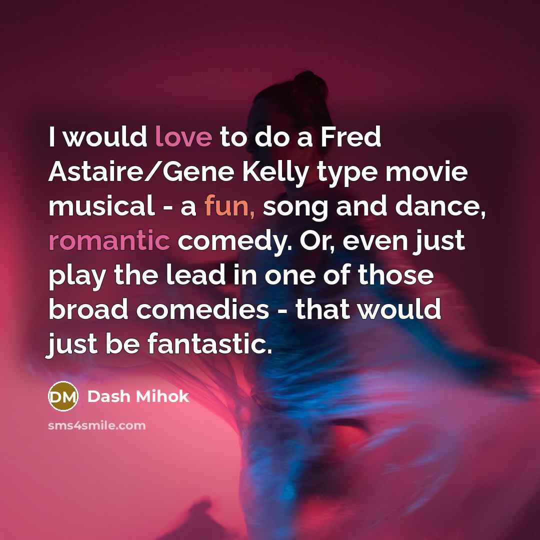 “I would love to do a Fred Astaire/Gene Kelly type movie musical - a fun, song and dance, romantic comedy. Or, even just play the lead in one of those broad comedies - that would just be fantastic.” quote by Dash Mihok